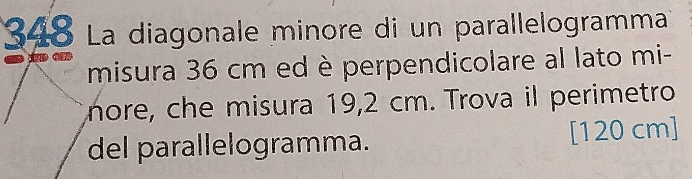 348 La diagonale minore di un parallelogramma 

misura 36 cm ed è perpendicolare al lato mi- 
nore, che misura 19,2 cm. Trova il perimetro 
del parallelogramma. [ 120 cm ]