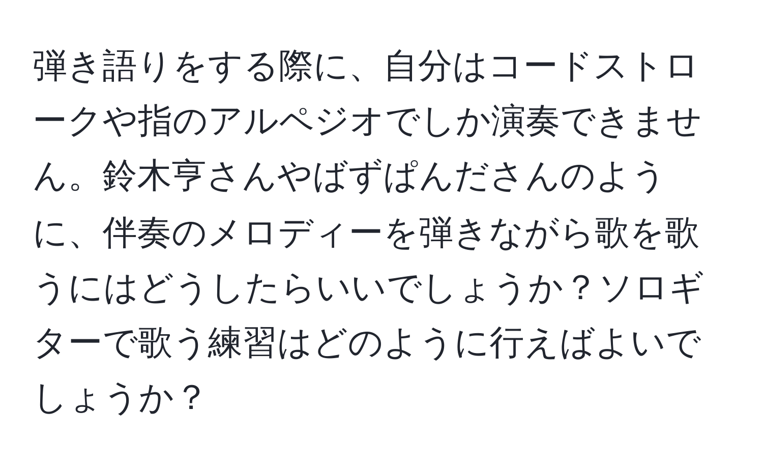 弾き語りをする際に、自分はコードストロークや指のアルペジオでしか演奏できません。鈴木亨さんやばずぱんださんのように、伴奏のメロディーを弾きながら歌を歌うにはどうしたらいいでしょうか？ソロギターで歌う練習はどのように行えばよいでしょうか？