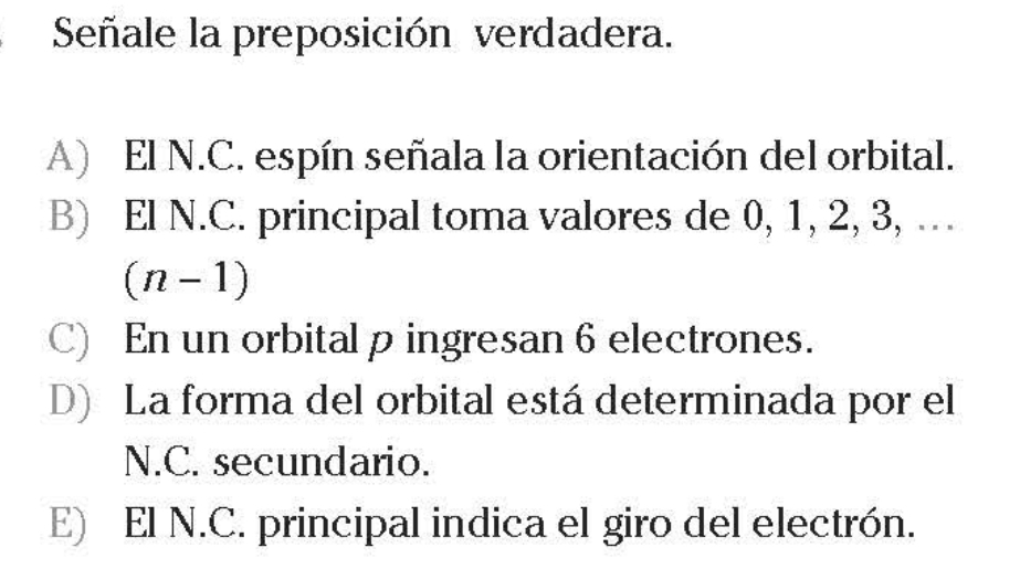 Señale la preposición verdadera.
A) El N.C. espín señala la orientación del orbital.
B) El N.C. principal toma valores de 0, 1, 2, 3, …
(n-1)
C) En un orbital p ingresan 6 electrones.
D) La forma del orbital está determinada por el
N.C. secundario.
E) El N.C. principal indica el giro del electrón.