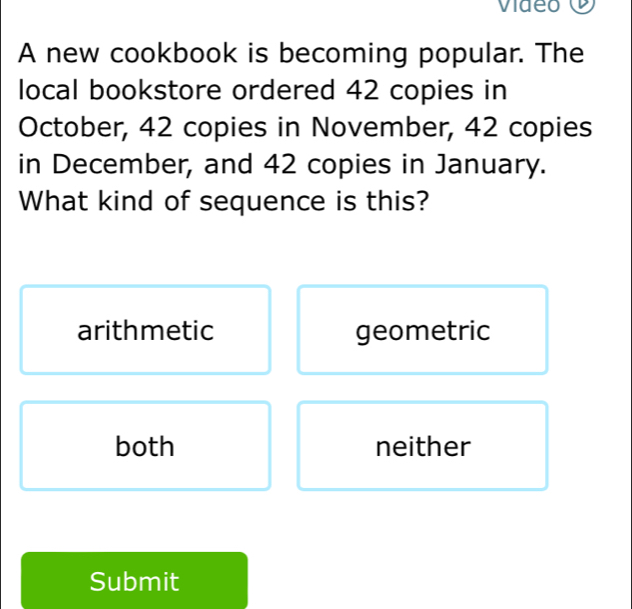 Video O
A new cookbook is becoming popular. The
local bookstore ordered 42 copies in
October, 42 copies in November, 42 copies
in December, and 42 copies in January.
What kind of sequence is this?
arithmetic geometric
both neither
Submit