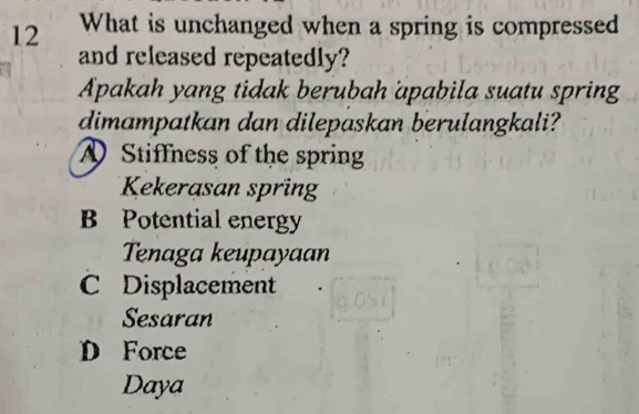 What is unchanged when a spring is compressed
and released repeatedly?
Apakah yang tidak berubah apabila suatu spring
dimampatkan dan dilepaskan berulangkali?
》 Stiffness of the spring
Kekerasan spring
B Potential energy
Tenaga keupayaan
C Displacement
Sesaran
D Force
Daya