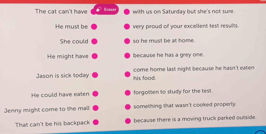 The cat can't have Eraser with us on Saturday but she’s not sure. 
He must be very proud of your excellent test results. 
She could so he must be at home. 
He might have because he has a grey one. 
come home last night because he hasn’t eaten 
Jason is sick today 
his food. 
He could have eaten forgotten to study for the test. 
Jenny might come to the mall something that wasn’t cooked properly. 
That can't be his backpack because there is a moving truck parked outside.