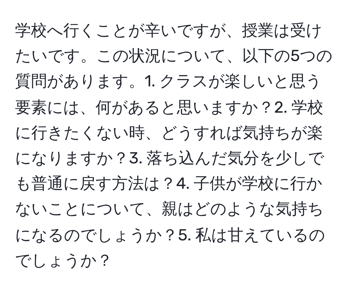 学校へ行くことが辛いですが、授業は受けたいです。この状況について、以下の5つの質問があります。1. クラスが楽しいと思う要素には、何があると思いますか？2. 学校に行きたくない時、どうすれば気持ちが楽になりますか？3. 落ち込んだ気分を少しでも普通に戻す方法は？4. 子供が学校に行かないことについて、親はどのような気持ちになるのでしょうか？5. 私は甘えているのでしょうか？