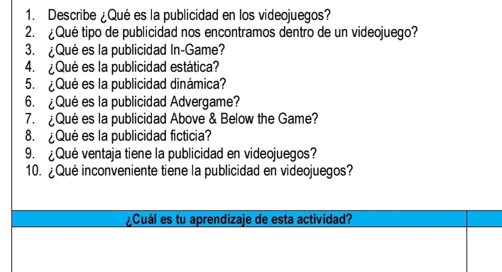 Describe ¿Qué es la publicidad en los videojuegos? 
2. ¿Qué tipo de publicidad nos encontramos dentro de un videojuego? 
3. ¿Qué es la publicidad In-Game? 
4. ¿Qué es la publicidad estática? 
5. ¿Qué es la publicidad dinámica? 
6. ¿Qué es la publicidad Advergame? 
7. ¿Qué es la publicidad Above & Below the Game? 
8. ¿Qué es la publicidad ficticia? 
9. ¿Qué ventaja tiene la publicidad en videojuegos? 
10. ¿Qué inconveniente tiene la publicidad en videojuegos? 
¿Cuál es tu aprendizaje de esta actividad?