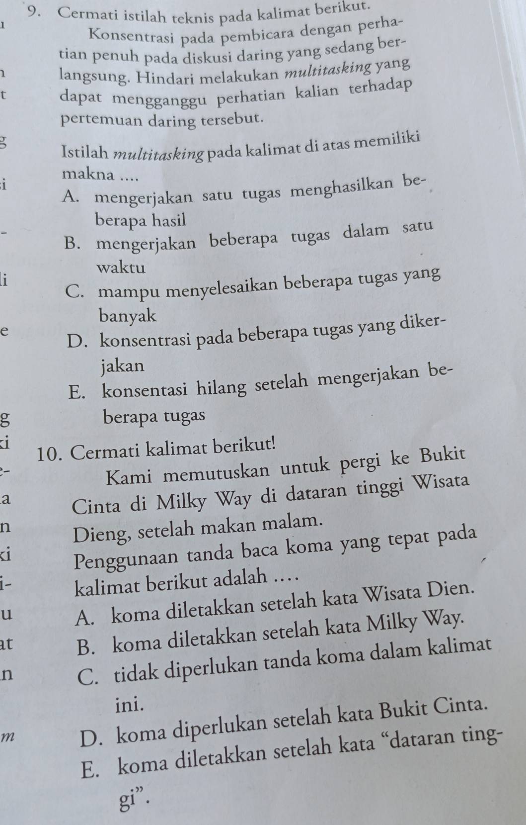 Cermati istilah teknis pada kalimat berikut.
1
Konsentrasi pada pembicara dengan perha-
tian penuh pada diskusi daring yang sedang ber-
1 langsung. Hindari melakukan multitasking yang
t dapat mengganggu perhatian kalian terhadap
pertemuan daring tersebut.

Istilah multitasking pada kalimat di atas memiliki
makna ....
1
A. mengerjakan satu tugas menghasilkan be-
berapa hasil
B. mengerjakan beberapa tugas dalam satu
waktu
i
C. mampu menyelesaikan beberapa tugas yang
banyak
e
D. konsentrasi pada beberapa tugas yang diker-
jakan
E. konsentasi hilang setelah mengerjakan be-
g berapa tugas
a
10. Cermati kalimat berikut!
Kami memutuskan untuk pergi ke Bukit
a
Cinta di Milky Way di dataran tinggi Wisata
n
Dieng, setelah makan malam.
i
Penggunaan tanda baca koma yang tepat pada
i-
kalimat berikut adalah ……
u
A. koma diletakkan setelah kata Wisata Dien.
at
B. koma diletakkan setelah kata Milky Way.
n
C. tidak diperlukan tanda koma dalam kalimat
ini.
m
D. koma diperlukan setelah kata Bukit Cinta.
E. koma diletakkan setelah kata “dataran ting-
gi”.