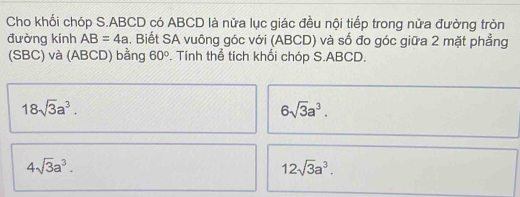 Cho khối chóp S. ABCD có ABCD là nửa lục giác đều nội tiếp trong nửa đường tròn 
đường kính AB=4a. Biết SA vuông góc với (ABCD) và số đo góc giữa 2 mặt phẳng 
(SBC) và (ABCD) bằng 60°. Tính thể tích khối chóp S. ABCD.
18sqrt(3)a^3.
6sqrt(3)a^3.
4sqrt(3)a^3.
12sqrt(3)a^3.