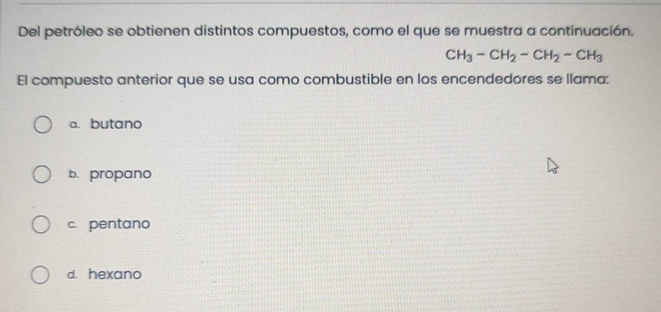 Del petróleo se obtienen distintos compuestos, como el que se muestra a continuación.
CH_3-CH_2-CH_2-CH_3
El compuesto anterior que se usa como combustible en los encendedores se llama:
a. butano
b. propano
c. pentano
d. hexano