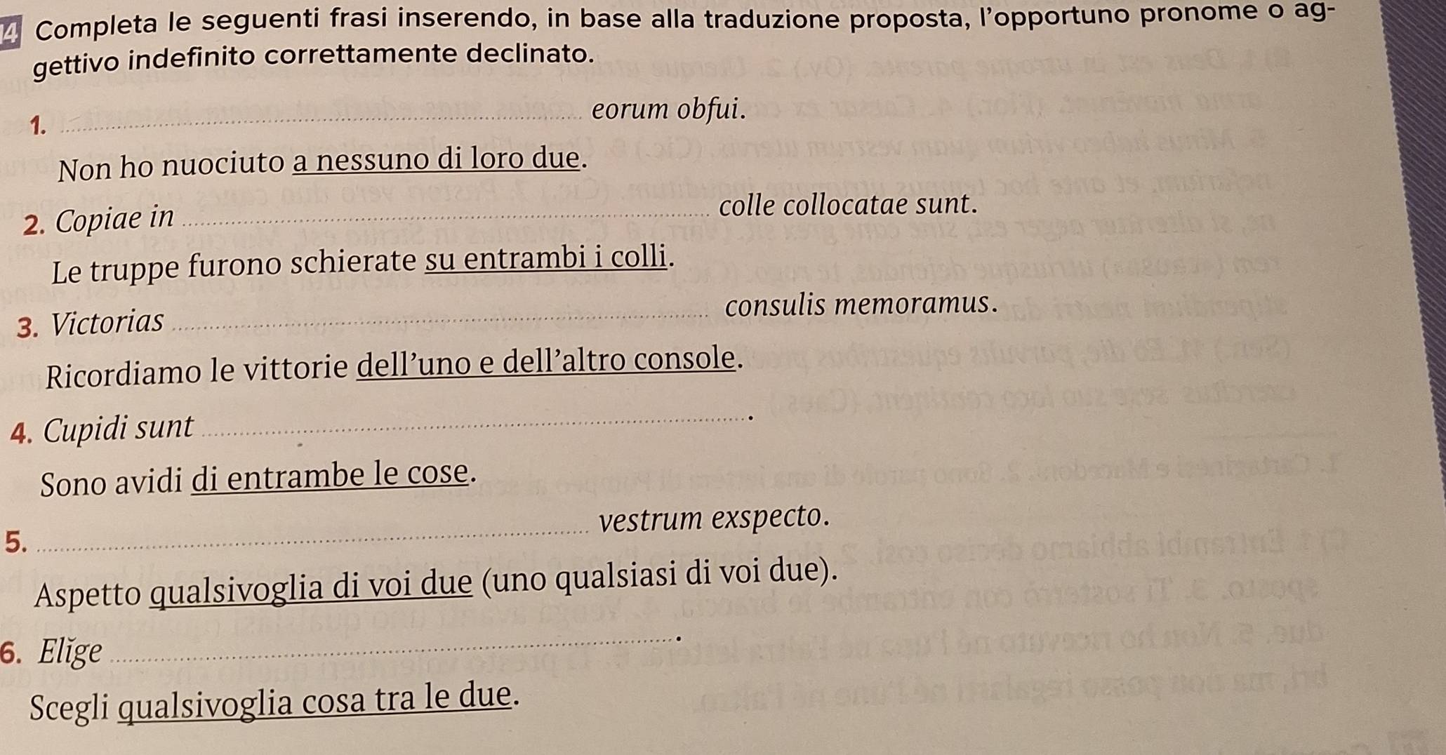 Completa le seguenti frasi inserendo, in base alla traduzione proposta, l'opportuno pronome o ag- 
gettivo indefinito correttamente declinato. 
1. 
_eorum obfui. 
Non ho nuociuto a nessuno di loro due. 
2. Copiae in_ 
colle collocatae sunt. 
Le truppe furono schierate su entrambi i colli. 
3. Victorias 
_consulis memoramus. 
Ricordiamo le vittorie dell’uno e dell’altro console. 
4. Cupidi sunt 
_ 
Sono avidi di entrambe le cose. 
_vestrum exspecto. 
5. 
Aspetto qualsivoglia di voi due (uno qualsiasi di voi due). 
6. Elige 
_ 
Scegli qualsivoglia cosa tra le due.