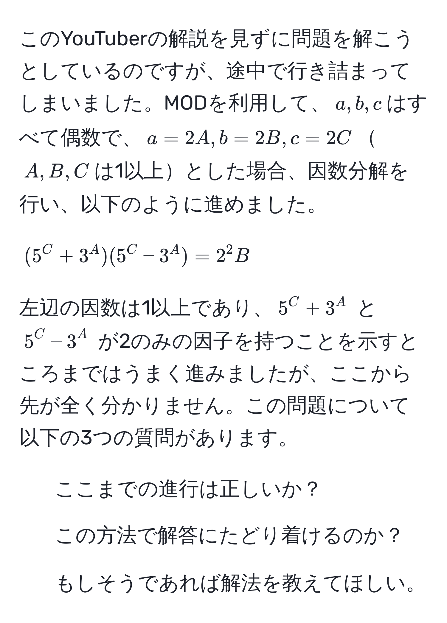 このYouTuberの解説を見ずに問題を解こうとしているのですが、途中で行き詰まってしまいました。MODを利用して、$a, b, c$はすべて偶数で、$a=2A, b=2B, c=2C$$A, B, C$は1以上とした場合、因数分解を行い、以下のように進めました。  
$$(5^C + 3^A)(5^C - 3^A) = 2^2B$$  
左辺の因数は1以上であり、$5^C + 3^A$ と $5^C - 3^A$ が2のみの因子を持つことを示すところまではうまく進みましたが、ここから先が全く分かりません。この問題について以下の3つの質問があります。  
1. ここまでの進行は正しいか？  
2. この方法で解答にたどり着けるのか？  
3. もしそうであれば解法を教えてほしい。