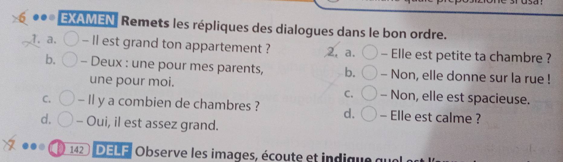 EXAMEN Remets les répliques des dialogues dans le bon ordre. 
1. a. - Il est grand ton appartement ? 2. a. - Elle est petite ta chambre ? 
b. - Deux : une pour mes parents, - Non, elle donne sur la rue ! 
b. 
une pour moi. - Non, elle est spacieuse. 
C. 
C. - Il y a combien de chambres ? 
d. - Elle est calme ? 
d. - Oui, il est assez grand. 
142 DELF| Observe les images, écoute et indique qu