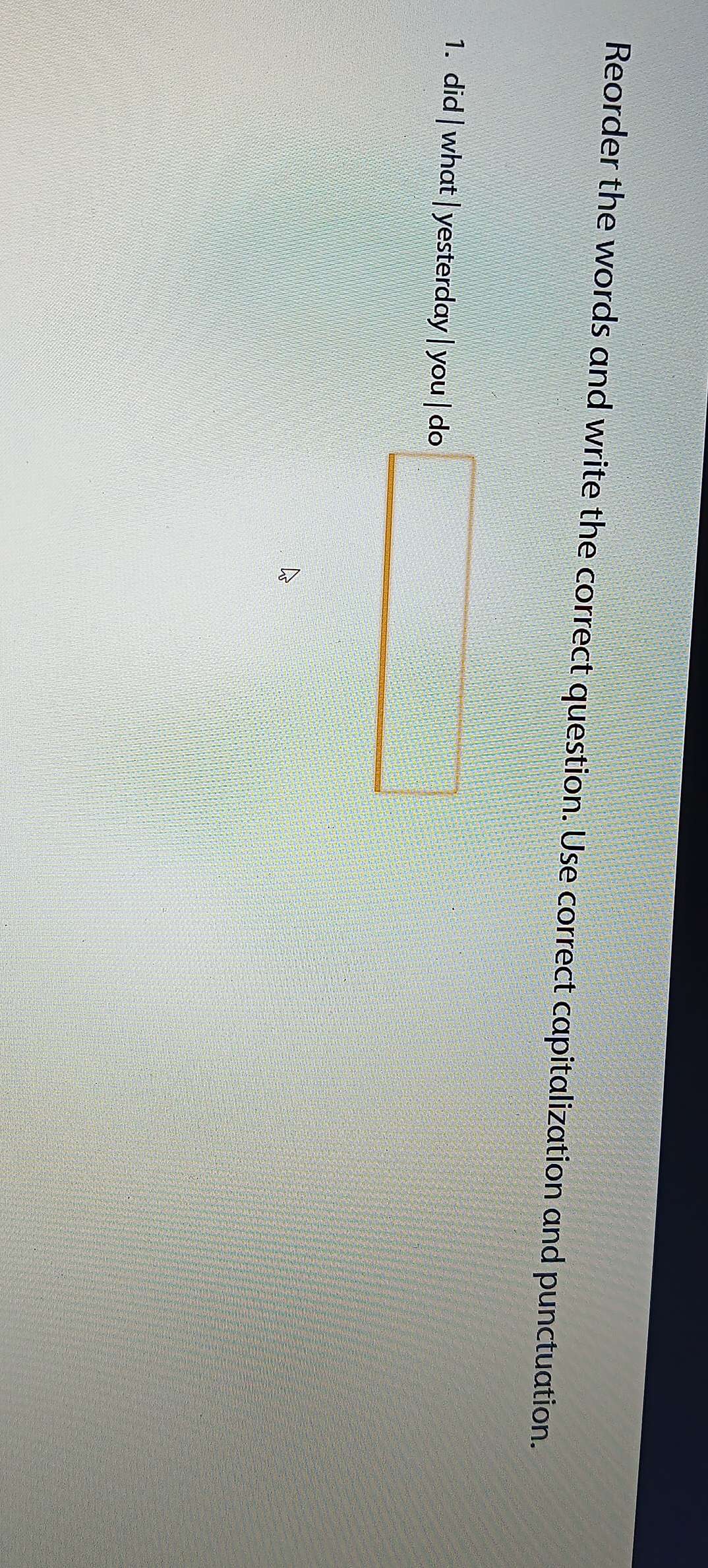 Reorder the words and write the correct question. Use correct capitalization and punctuation. 
1. did | what | yesterday |you| do □