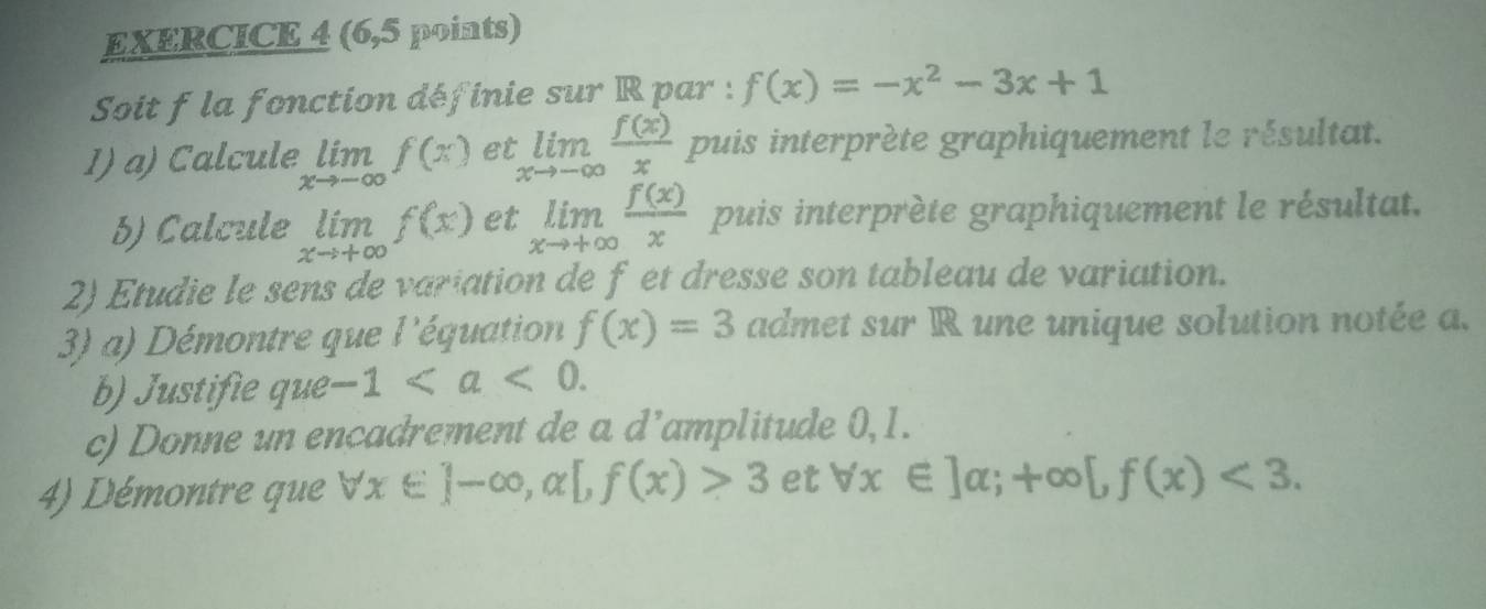 (6,5 points) 
Soit f la fonction définie sur R par : f(x)=-x^2-3x+1
1) a) Calcule limlimits _xto -∈fty f(x) et limlimits _xto -∈fty  f(x)/x  puis interprète graphiquement le résultat. 
b) Calcule limlimits _xto +∈fty f(x) et limlimits _xto +∈fty  f(x)/x  puis interprète graphiquement le résultat. 
2) Etudie le sens de variation de f et dresse son tableau de variation. 
3) a) Démontre que l'équation f(x)=3 admet sur R une unique solution notée a. 
b) Justifie que -1. 
c) Donne un encadrement de a d^ amplitude 0,1. 
4) Démontre que x ]-∈fty , alpha [,f(x)>3 et forall x∈ ]alpha ;+∈fty [,f(x)<3</tex>.