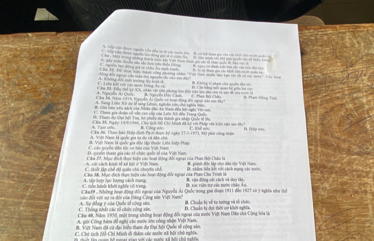 A. tiếp cận được nguồn vốn đầu tư từ các nước lớn. B. có thể tham gia vào các khỏi liên minh quân s.
C. tiếp cận được nguồn lao động giả rẻ ở châu Âs. D. liên minh với Mỹ sài quyết vẫn đễ liên Điên
Cầu . Một trung những thách thực khi Việt Nam tham gia các tổ chức quốc tả, khu vực b
A. gây mâu thuân sâu sắc bơn trên Biến Đông. B. nguy cơ đánh mắt bản sắc văn hóa dân tộc,
C. rguồn lao động giá rẻ châu Âu cạnh tranh. D. bị ếp than gia các khởi liên minh quân sự.
Câu 32. Để thực diện thành công phương chăm ''Việt Nam muồn làm bam với tắt cá các nước''. Các hoạt
động đổi ngoại cần tuần thủ nguyên tắc mão sau đây?
A. Không đổi môi trường lấy kinh tế. B. Không vi phạm chú quyền dân tộc.
C. Liên kết với các mước Đông Âu cũ. D. Cân bằng môi quan hệ giữa hai cực
Câu 33. Đầu thể kỷ XX, nhân vật tiên phong tim đến trào lua dân chủ tư săn để cửa nước là
A. Nguyễn Ái Quốc. B. Nguyễn Đức Cánh.
Câu 34, Năm 1919, Nguyễn Ái Quốc có hoạt động đổi ngoại nào sau đây? C. Phan Bội Châu, D. Phạm Hồng Thái.
A. Sang Liên Xô dự lễ tang Lênin, nghiên cứu chủ nghĩa Mác.
B. Gửi bản yêu sách của Nhân dân An Nam đến bội nghị Véc-xai.
C. Tham gia đoàn cổ vận cao cấp của Liên Xô đến Trung Quốc.
D. Tham dự Đại hội Tua, bó phiều tán thành gia nhập Quốc tế Ba.
A. Tạm ước. Cầu 35. Ngày 14/9/1946, Chủ tịch Hồ Chí Minh đã ký với Pháp văn kiện nào sau đây?
Câu 36. Theo bản Hiệp định Pa-ri được kỳ ngày B. Công ước. C. Khế ước. D. Hiệp ước.
27-1-1973,M
A. Việt Nam là quốc gia tự do và dân chủ ỹ phải công nhận
B. Việt Nam là quốc gia độc lập thuộc Liên hiệp Pháp.
C. các quyễn dân tóc cơ bản của Việt Nam
D. quyển tham gia các tổ chức quốc tổ của Việt Nam.
Câu 37. Mục đích thực hiện các hoạt động đổi ngoại của Phan Bội Châu là
A. cái cách kinh tế xã bội ở Việt Nam.  B. giành độc lập cho dân tộc Việt Nam.
C. thiết lập chế độ quân chủ chuyên chế. D. nhằm liên kết với cách mạng các mước.
Cầu 38. Mục đích thực hiện các hoạt động đổi ngoại của Phan Chu Trinh là
A. tập hợp lực lượng cách mạng. B. vận động cải cách và duy tân,
C. tiên hành khởi nghĩa vũ trang D. xin viện trợ các nước châu Âu.
Câu39 . Những hoạt động đổi ngoại của Nguyễn Ái Quốc trong giai đoạn 1911 đến 1927 có ý nghĩa như thể
nào đổi với sự ra đời của Đảng Cộng sản Việt Nam?
A. Sự đồng ý của Quốc tế cộng sản. B. Chuẩn bị về tư tướng và tổ chức.
C. Thống nhất các tổ chức cộng sản. D. Chuẩn bị đợi thời cơ khởi nghĩa.
Câu 40, Năm 1950, một trong những hoạt động đổi ngoại của nước Việt Nam Dân chủ Cộng bòa là
A. gửi Công hàm đề nghị các nước lớn công nhận Việt Nam.
B. Việt Nam đã cử đại biểu tham dự Đại hội Quốc tế cộng sân.
C. Chủ tịch Hồ Chí Minh đi thăm các nước xã hội chủ nghĩa.
D. thiết lân quan hệ ngoại giao với các nước xã hội chủ nghĩa.