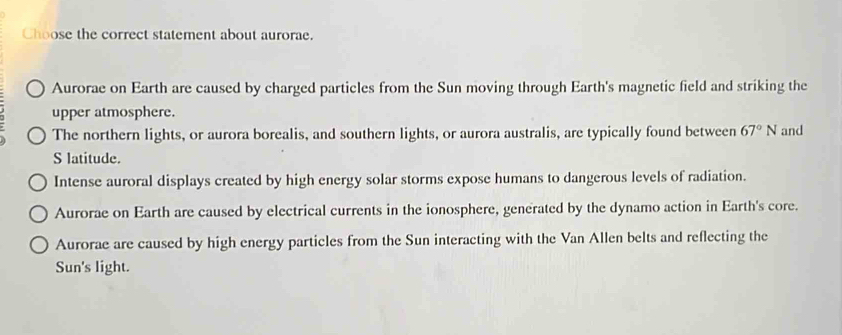 Choose the correct statement about aurorae.
Aurorae on Earth are caused by charged particles from the Sun moving through Earth's magnetic field and striking the
upper atmosphere.
The northern lights, or aurora borealis, and southern lights, or aurora australis, are typically found between 67°N and
S latitude.
Intense auroral displays created by high energy solar storms expose humans to dangerous levels of radiation.
Aurorae on Earth are caused by electrical currents in the ionosphere, generated by the dynamo action in Earth's core.
Aurorae are caused by high energy particles from the Sun interacting with the Van Allen belts and reflecting the
Sun's light.