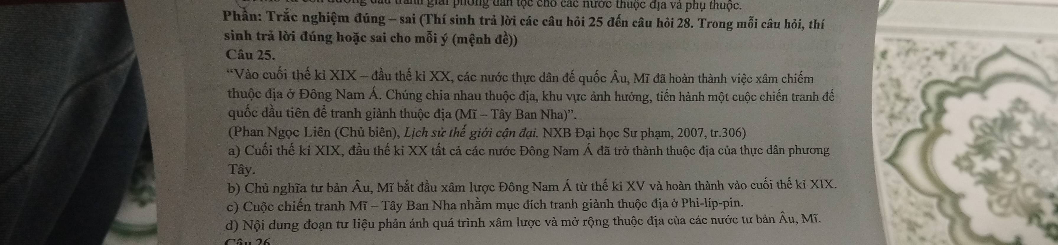 giải phòng dân tộc cho các nước thuộc địa và phụ thuộc.
Phần: Trắc nghiệm đúng - sai (Thí sinh trả lời các câu hỏi 25 đến câu hỏi 28. Trong mỗi câu hỏi, thí
sinh trả lời đúng hoặc sai cho mỗi ý (mệnh đề))
Câu 25.
*Vào cuối thế kỉ XIX - đầu thế ki XX, các nước thực dân đế quốc Âu, Mĩ đã hoàn thành việc xâm chiếm
thuộc địa ở Đông Nam Á. Chúng chia nhau thuộc địa, khu vực ảnh hưởng, tiến hành một cuộc chiến tranh đế
quốc dầu tiên để tranh giành thuộc địa (Mĩ - Tây Ban Nha)''.
(Phan Ngọc Liên (Chủ biên), Lịch sử thế giới cận đại. NXB Đại học Sư phạm, 2007, tr.306)
a) Cuối thế ki XIX, đầu thế kỉ XX tất cả các nước Đông Nam Á đã trở thành thuộc địa của thực dân phương
Tây.
b) Chủ nghĩa tư bản Âu, Mĩ bắt đầu xâm lược Đông Nam Á từ thế kỉ XV và hoàn thành vào cuối thế kỉ XIX.
c) Cuộc chiến tranh Mĩ - Tây Ban Nha nhằm mục đích tranh giành thuộc địa ở Phi-líp-pin.
d) Nội dung đoạn tư liệu phản ánh quá trình xâm lược và mở rộng thuộc địa của các nước tư bản Âu, Mĩ.
Câu 26