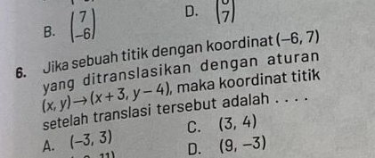 B. beginpmatrix 7 -6endpmatrix D. beginpmatrix 7 7endpmatrix
6. Jika sebuah titik dengan koordinat (-6,7)
(x,y)to (x+3,y-4) yang ditranslasikan dengan aturan
, maka koordinat titik
setelah translasi tersebut adalah . . . .
A. (-3,3) C. (3,4)
D. (9,-3)