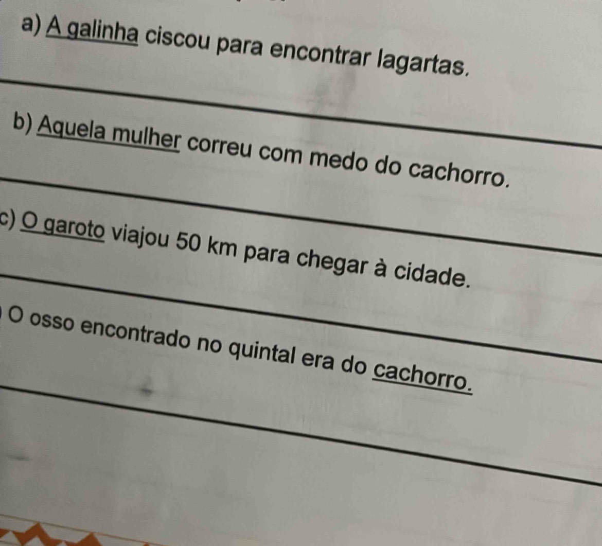 A galinha ciscou para encontrar lagartas. 
_ 
_ 
b) Aquela mulher correu com medo do cachorro. 
_ 
c) O garoto viajou 50 km para chegar à cidade. 
_ 
O osso encontrado no quintal era do cachorro. 
_