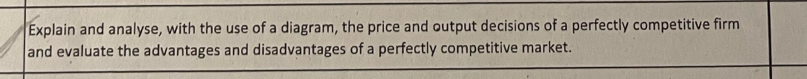 Explain and analyse, with the use of a diagram, the price and output decisions of a perfectly competitive firm 
and evaluate the advantages and disadvantages of a perfectly competitive market.