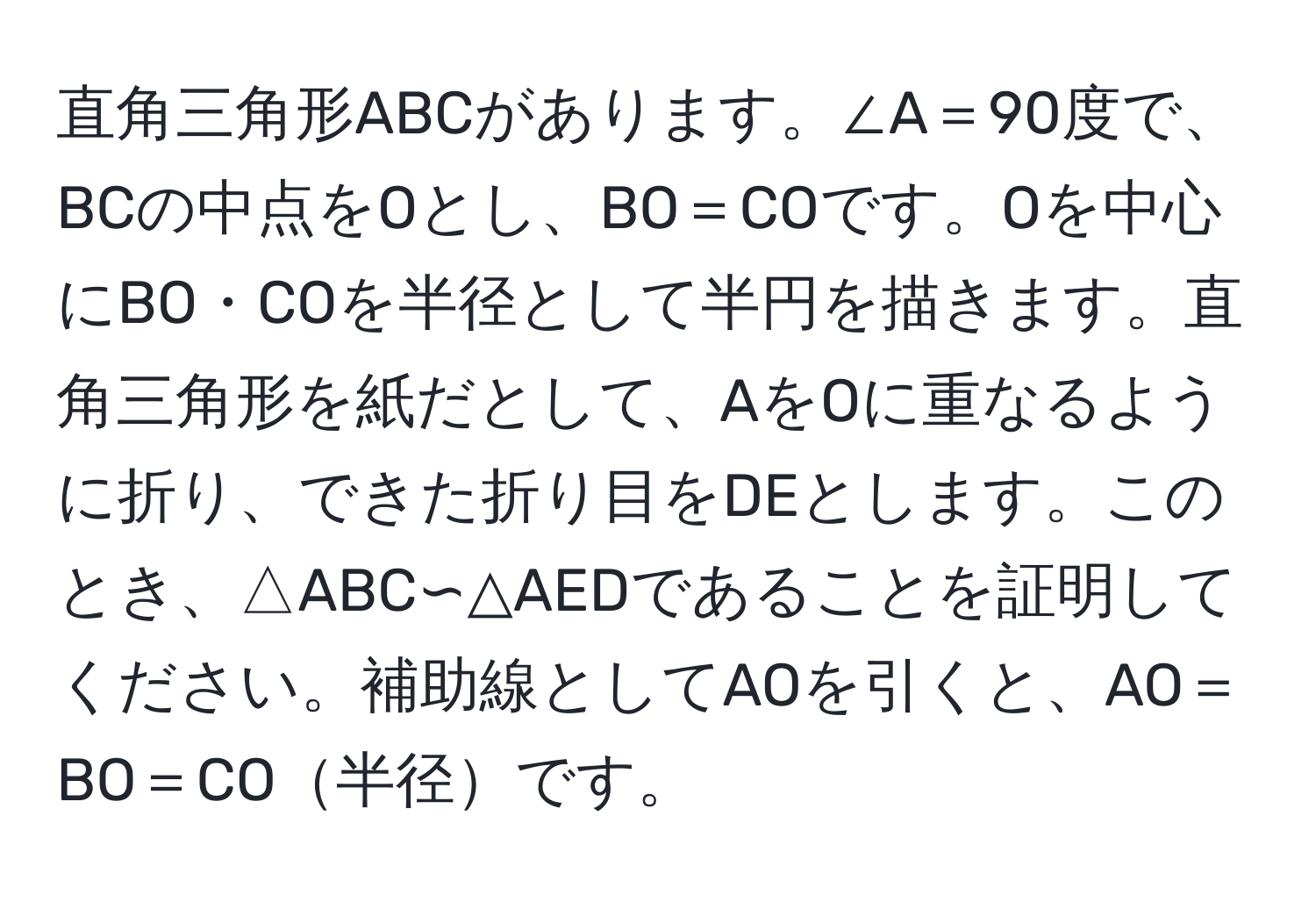 直角三角形ABCがあります。∠A＝90度で、BCの中点をOとし、BO＝COです。Oを中心にBO・COを半径として半円を描きます。直角三角形を紙だとして、AをOに重なるように折り、できた折り目をDEとします。このとき、△ABC∽△AEDであることを証明してください。補助線としてAOを引くと、AO＝BO＝CO半径です。