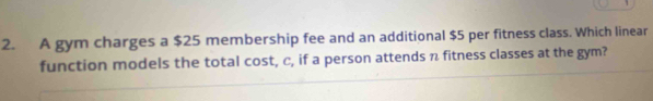 A gym charges a $25 membership fee and an additional $5 per fitness class. Which linear 
function models the total cost, c, if a person attends n fitness classes at the gym?