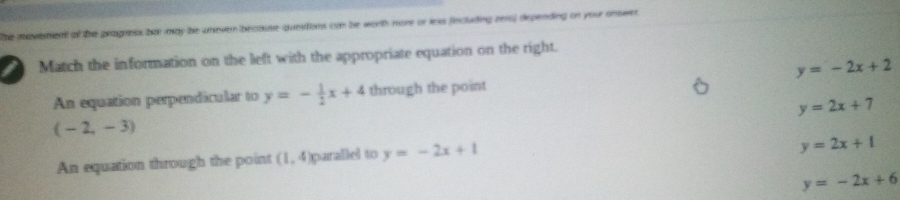 he mavetend of the pragress bot may be uneven becouse questons con be worth more or less fincluding zero) depending on your onswer
I Match the information on the left with the appropriate equation on the right.
y=-2x+2
An equation perpendicular to y=- 1/2 x+4 through the point
y=2x+7
(-2,-3)
An equation through the point (1 4 parallel to y=-2x+1
y=2x+1
y=-2x+6