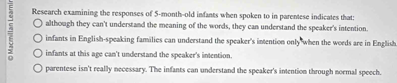 Research examining the responses of 5-month -old infants when spoken to in parentese indicates that:
although they can't understand the meaning of the words, they can understand the speaker's intention.
infants in English-speaking families can understand the speaker's intention only when the words are in English
infants at this age can't understand the speaker's intention.
parentese isn't really necessary. The infants can understand the speaker's intention through normal speech.