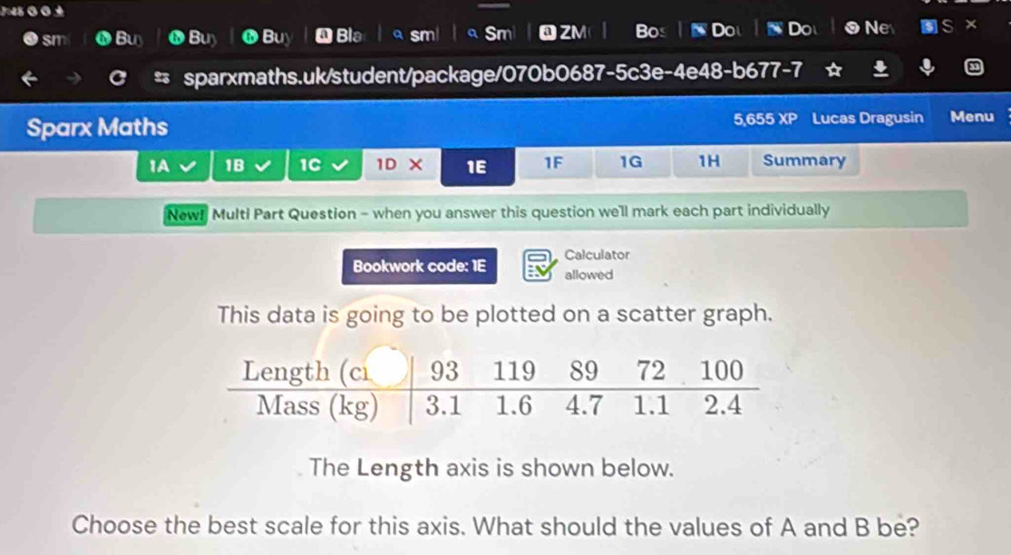 sm Buy Buy Buy Bla QZM Bos Do Ne × 
cm 
23 sparxmaths.uk/student/package/070b0687-5c3e-4e48-b677-7 
Sparx Maths 5,655 XP Lucas Dragusin Menu 
1A 1B 1C 1D × 1E 1F 1G 1H Summary 
New! Multi Part Question - when you answer this question we'll mark each part individually 
Calculator 
Bookwork code: 1E allowed 
This data is going to be plotted on a scatter graph. 
The Length axis is shown below. 
Choose the best scale for this axis. What should the values of A and B be?