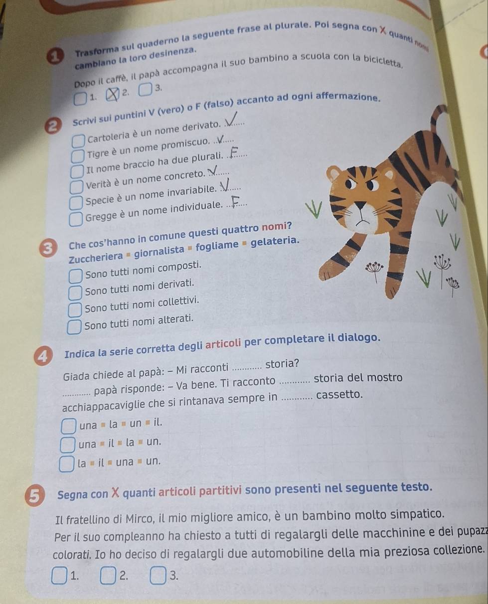 Trasforma sul quaderno la seguente frase al plurale. Poi segna con X quanti nom
cambiano la loro desinenza.
Dopo il caffè, il papà accompagna il suo bambino a scuola con la bicicletta.
1. 2. 3.
2 Scrivi sui puntini V (vero) o F (falso) accanto ad ogni affermazione.
Cartoleria è un nome derivato.
Tigre è un nome promiscuo. ..._
Il nome braccio ha due plurali._
Verità è un nome concreto._
Specie è un nome invariabile._
Gregge è un nome individuale._
Che cos'hanno in comune questi quattro nomi?
Zuccheriera # giornalista # fogliame = gelateria.
Sono tutti nomi composti.
Sono tutti nomi derivati.
Sono tutti nomi collettivi.
Sono tutti nomi alterati.
4 Indica la serie corretta degli articoli per completare il dialogo.
Giada chiede al papà: - Mi racconti _storia?
papà risponde: - Va bene. Ti racconto _storia del mostro
acchiappacaviglie che si rintanava sempre in _cassetto.
una=la=un=il.
una=il=la=un.
La=il=una=un.
5 Segna con X quanti articoli partitivi sono presenti nel seguente testo.
Il fratellino di Mirco, il mio migliore amico, è un bambino molto simpatico.
Per il suo compleanno ha chiesto a tutti di regalargli delle macchinine e dei pupazz
colorati. Io ho deciso di regalargli due automobiline della mia preziosa collezione.
1. 2. 3.