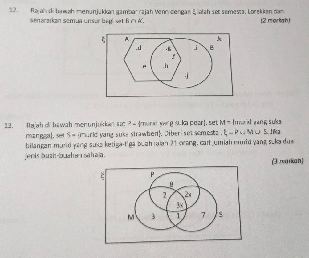 Rajah di bawah menunjukkan gambar rajah Venn dengan ξ ialah set semesta. Lorekkan dan
senaraikan semua unsur bagi set B∩ A'. (2 markah)
ξ A . k . d . g . i B . f . e . h
j
13. Rajah di bawah menunjukkan set P= murid yang suka pear, set M= murid yang suka
mangga, set S= murid yang suka strawberi. Diberi set semesta . xi =P∪ M∪ S. Jika
bilangan murid yang suka ketiga-tiga buah ialah 21 orang, cari jumlah murid yang suka dua
jenis buah-buahan sahaja.
(3 markah)