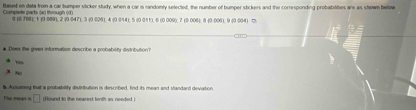 Based on data from a car bumper sticker study, when a car is randomly selected, the number of bumper stickers and the corresponding probabilities are as shown below
Complete parts (a) through (d)
3(0788); 2(0089), 2(0047), 3(00.026), 4(14); 5(0011), 6(0.009); 7(0.006), 8(0.006), 9(0.004)⊂
a. Does the given information describe a probability distribution?
Yes
No
b. Assuming that a probability distribution is described, find its mean and standard deviation.
The mean is □ (Round to the nearest tenth as needed )