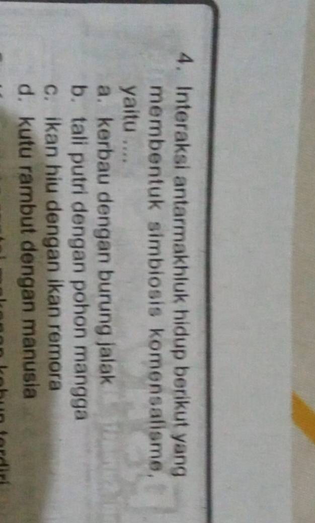 Interaksi antarmakhluk hidup berikut yang
membentuk simbiosis komensalisme,
yaitu ....
a. kerbau dengan burung jalak
b. tali putri dengan pohon mangga
c. ikan hiu dengan ikan remora
d. kutu rambut dengan manusia