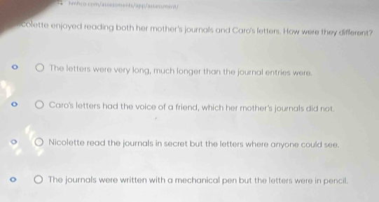 hmhco com/assessments/app/assessment/
ricolette enjoyed reading both her mother's journals and Caro's letters. How were they different?
The letters were very long, much longer than the journal entries were.
Caro's letters had the voice of a friend, which her mother's journals did not.
Nicolette read the journals in secret but the letters where anyone could see.
The journals were written with a mechanical pen but the letters were in pencil.