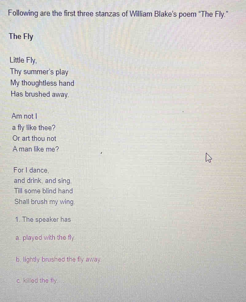 Following are the first three stanzas of William Blake’s poem “The Fly.” 
The Fly 
Little Fly, 
Thy summer's play 
My thoughtless hand 
Has brushed away. 
Am not I 
a fly like thee? 
Or art thou not 
A man like me? 
For I dance, 
and drink, and sing. 
Till some blind hand 
Shall brush my wing. 
1. The speaker has 
a. played with the fly 
b. lightly brushed the fly away 
c. killed the fly.