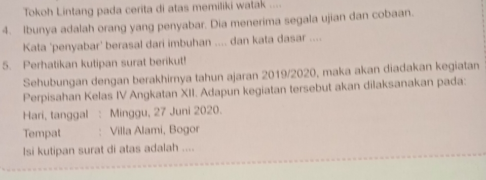 Tokoh Lintang pada cerita di atas memiliki watak .... 
4. Ibunya adalah orang yang penyabar. Dia menerima segala ujian dan cobaan. 
Kata 'penyabar' berasal dari imbuhan .... dan kata dasar .... 
5. Perhatikan kutipan surat berikut! 
Sehubungan dengan berakhirnya tahun ajaran 2019/2020, maka akan diadakan kegiatan 
Perpisahan Kelas IV Angkatan XII. Adapun kegiatan tersebut akan dilaksanakan pada: 
Hari, tanggal Minggu, 27 Juni 2020. 
Tempat ： Villa Alami, Bogor 
Isi kutipan surat di atas adalah ....