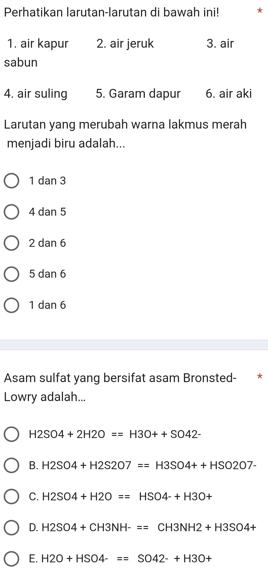 Perhatikan larutan-larutan di bawah ini! *
1. air kapur 2. air jeruk 3. air
sabun
4. air suling 5. Garam dapur 6. air aki
Larutan yang merubah warna lakmus merah
menjadi biru adalah...
1 dan 3
4 dan 5
2 dan 6
5 dan 6
1 dan 6
Asam sulfat yang bersifat asam Bronsted- *
Lowry adalah...
H2SO4+2H2O==H3O++SO42-
B. H2SO4+H2S2O7==H3SO4++HSO2O7-
C. H2SO4+H2O==HSO4-+H3O+
D. H2SO4+CH3NH-==CH3NH2+H3SO4+
E. H2O+HSO4-==SO42-+H3O+