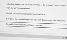 Schedule services not normally provided at the provider's main campus
from the service department
Review the physician's order for required data
Complete the scheduling process correctly based on service requested
Override filled schedules with add-on cases
17 / 75