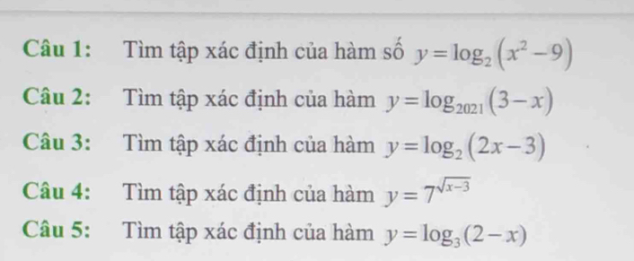 Tìm tập xác định của hàm số y=log _2(x^2-9)
Câu 2: Tìm tập xác định của hàm y=log _2021(3-x)
Câu 3: Tìm tập xác định của hàm y=log _2(2x-3)
Câu 4: Tìm tập xác định của hàm y=7^(sqrt(x-3))
Câu 5: Tìm tập xác định của hàm y=log _3(2-x)