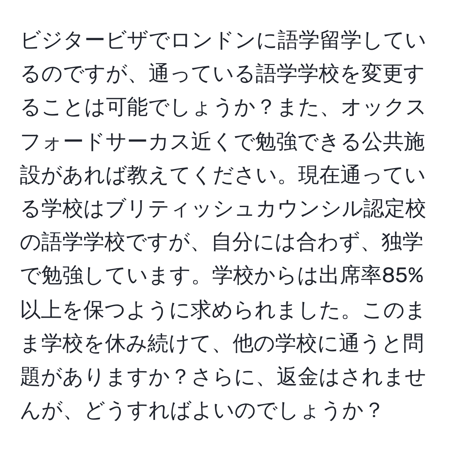 ビジタービザでロンドンに語学留学しているのですが、通っている語学学校を変更することは可能でしょうか？また、オックスフォードサーカス近くで勉強できる公共施設があれば教えてください。現在通っている学校はブリティッシュカウンシル認定校の語学学校ですが、自分には合わず、独学で勉強しています。学校からは出席率85%以上を保つように求められました。このまま学校を休み続けて、他の学校に通うと問題がありますか？さらに、返金はされませんが、どうすればよいのでしょうか？