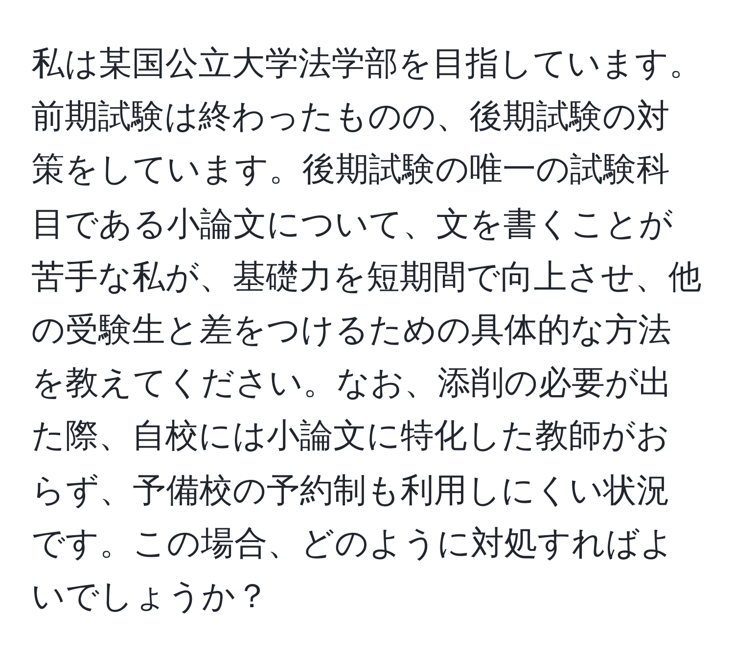 私は某国公立大学法学部を目指しています。前期試験は終わったものの、後期試験の対策をしています。後期試験の唯一の試験科目である小論文について、文を書くことが苦手な私が、基礎力を短期間で向上させ、他の受験生と差をつけるための具体的な方法を教えてください。なお、添削の必要が出た際、自校には小論文に特化した教師がおらず、予備校の予約制も利用しにくい状況です。この場合、どのように対処すればよいでしょうか？