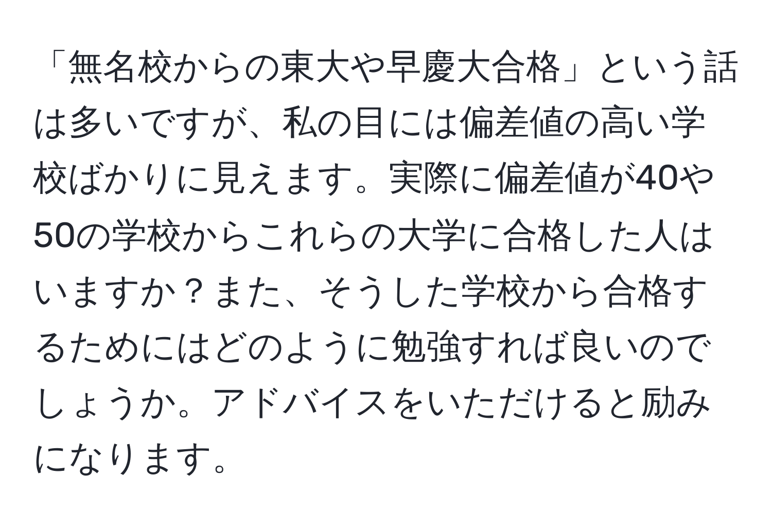 「無名校からの東大や早慶大合格」という話は多いですが、私の目には偏差値の高い学校ばかりに見えます。実際に偏差値が40や50の学校からこれらの大学に合格した人はいますか？また、そうした学校から合格するためにはどのように勉強すれば良いのでしょうか。アドバイスをいただけると励みになります。