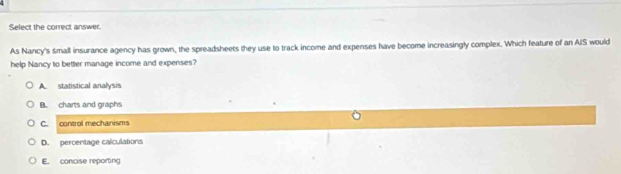 Select the correct answer.
As Nancy's small insurance agency has grown, the spreadsheets they use to track income and expenses have become increasingly complex. Which feature of an AIS would
help Nancy to better manage income and expenses?
A. statistical analysis
B. charts and graphs
C. control mechanisms
D. percentage calculations
E. concise reporting