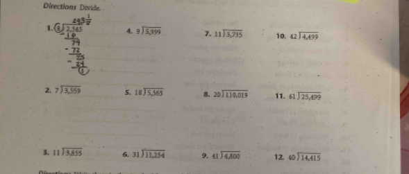 Directions Divide 
1. 
4. beginarrayr 9encloselongdiv 5,999endarray 7. beginarrayr 11encloselongdiv 3,735endarray 10. beginarrayr 42encloselongdiv 4,499endarray
2. beginarrayr 7encloselongdiv 3,559endarray 5. beginarrayr 18encloselongdiv 5,565endarray 8. beginarrayr 20encloselongdiv 110,019endarray 11. beginarrayr 61encloselongdiv 25,499endarray
3. beginarrayr 11encloselongdiv 3,855endarray 6. beginarrayr 31encloselongdiv 11,254endarray 9, beginarrayr 41encloselongdiv 4,800endarray 12. beginarrayr 40encloselongdiv 14,415endarray