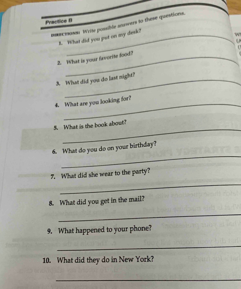 Practice B 
directions: Write possible answers to these questions 
1. What did you put on my desk? 
w 
U 
2. What is your favorite food? 
3. What did you do last night? 
4. What are you looking for? 
_ 
5. What is the book about? 
_ 
6. What do you do on your birthday? 
7. What did she wear to the party? 
_ 
8. What did you get in the mail? 
_ 
9. What happened to your phone? 
_ 
10. What did they do in New York? 
_