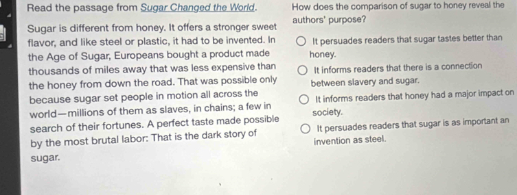 Read the passage from Sugar Changed the World. How does the comparison of sugar to honey reveal the
Sugar is different from honey. It offers a stronger sweet authors' purpose?
flavor, and like steel or plastic, it had to be invented. In It persuades readers that sugar tastes better than
the Age of Sugar, Europeans bought a product made honey.
thousands of miles away that was less expensive than It informs readers that there is a connection
the honey from down the road. That was possible only between slavery and sugar.
because sugar set people in motion all across the It informs readers that honey had a major impact on
world—millions of them as slaves, in chains; a few in
search of their fortunes. A perfect taste made possible society.
by the most brutal labor: That is the dark story of It persuades readers that sugar is as important an
invention as steel.
sugar.