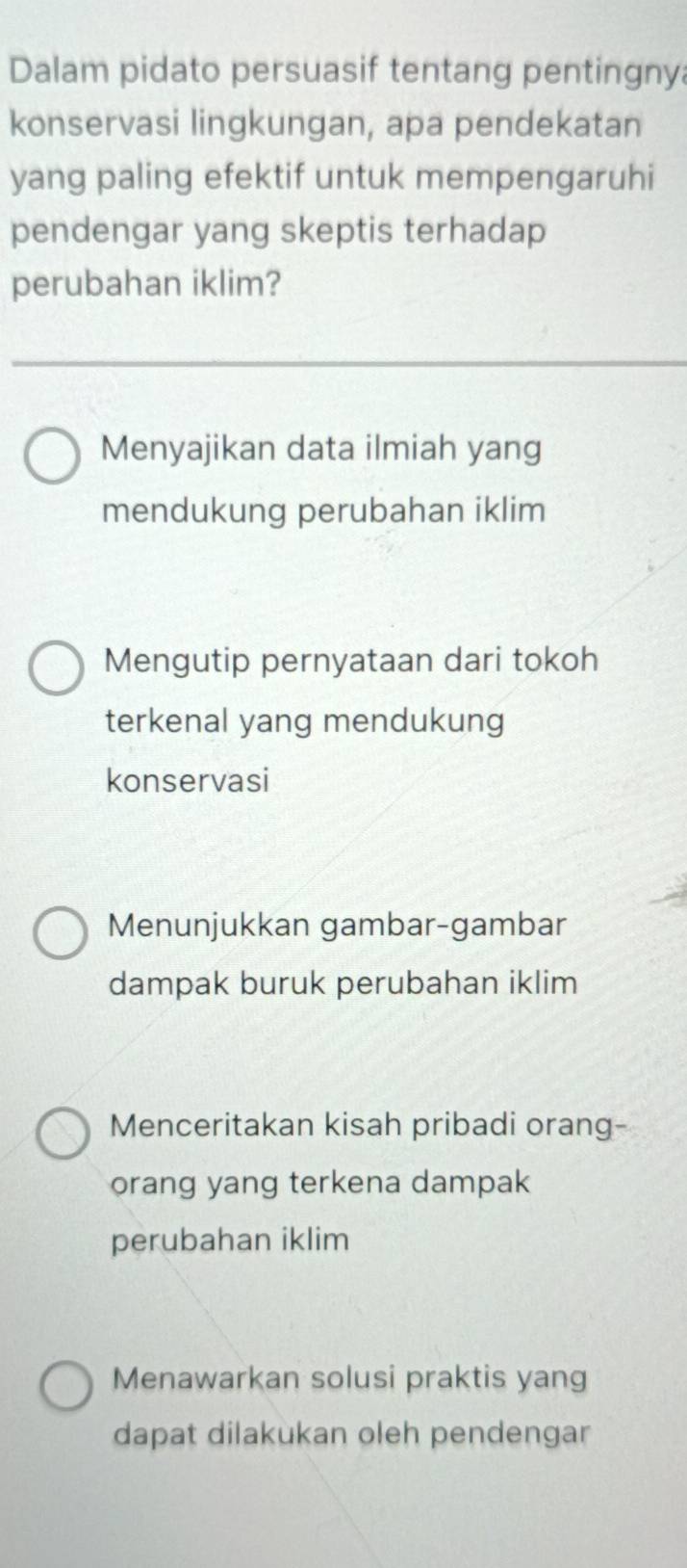 Dalam pidato persuasif tentang pentingny
konservasi lingkungan, apa pendekatan
yang paling efektif untuk mempengaruhi
pendengar yang skeptis terhadap
perubahan iklim?
Menyajikan data ilmiah yang
mendukung perubahan iklim
Mengutip pernyataan dari tokoh
terkenal yang mendukung
konservasi
Menunjukkan gambar-gambar
dampak buruk perubahan iklim
Menceritakan kisah pribadi orang-
orang yang terkena dampak
perubahan iklim
Menawarkan solusi praktis yang
dapat dilakukan oleh pendengar