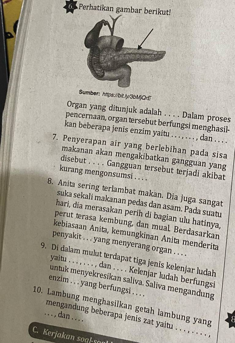 Perhatikan gambar berikut! 
Sumber: https://bit.ly/3bMjQrE 
Organ yang ditunjuk adalah . . . . Dalam proses 
pencernaan, organ tersebut berfungsi menghasil- 
kan beberapa jenis enzim yaitu . . . , . . . , dan . . . . 
7. Penyerapan air yang berlebihan pada sisa 
makanan akan mengakibatkan gangguan yang 
disebut . . . . Gangguan tersebut terjadi akibat 
kurang mengonsumsi . . . . 
8. Anita sering terlambat makan. Dia juga sangat 
suka sekali makanan pedas dan asam. Pada suatu 
hari, dia merasakan perih di bagian ulu hatinya, 
perut terasa kembung, dan mual. Berdasarkan 
kebiasaan Anita, kemungkinan Anita menderita 
penyakit . . . yang menyerang organ . . . . 
9. Di dalam mulut terdapat tiga jenis kelenjar ludah 
yaitu . . . , . . . , dan . . . . Kelenjar ludah berfungsi 
untuk menyekresikan saliva. Saliva mengandung 
enzim . . . yang berfungsi . . . . 
10. Lambung menghasilkan getah lambung yang 
. . . , dan . . . . 
8 
mengandung beberapa jenis zat yaitu . . . , . . . . , 
C. Kerjakan soal-so