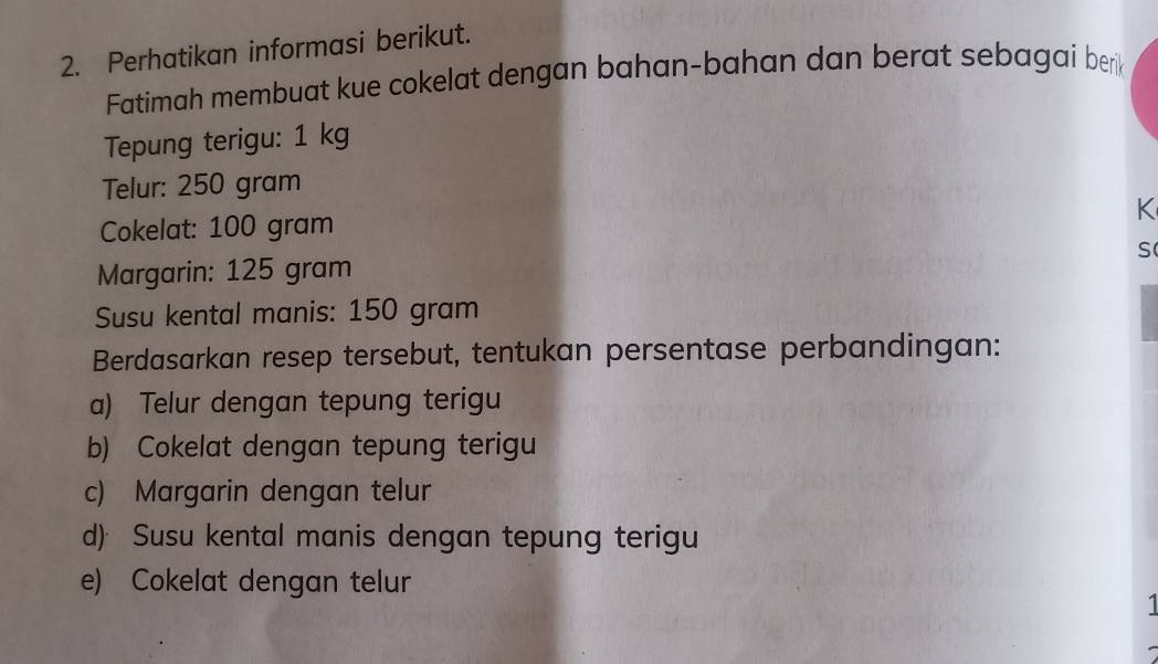 Perhatikan informasi berikut.
Fatimah membuat kue cokelat dengan bahan-bahan dan berat sebagai berik
Tepung terigu: 1 kg
Telur: 250 gram
K
Cokelat: 100 gram
S
Margarin: 125 gram
Susu kental manis: 150 gram
Berdasarkan resep tersebut, tentukan persentase perbandingan:
a) Telur dengan tepung terigu
b) Cokelat dengan tepung terigu
c) Margarin dengan telur
d) Susu kental manis dengan tepung terigu
e) Cokelat dengan telur
1