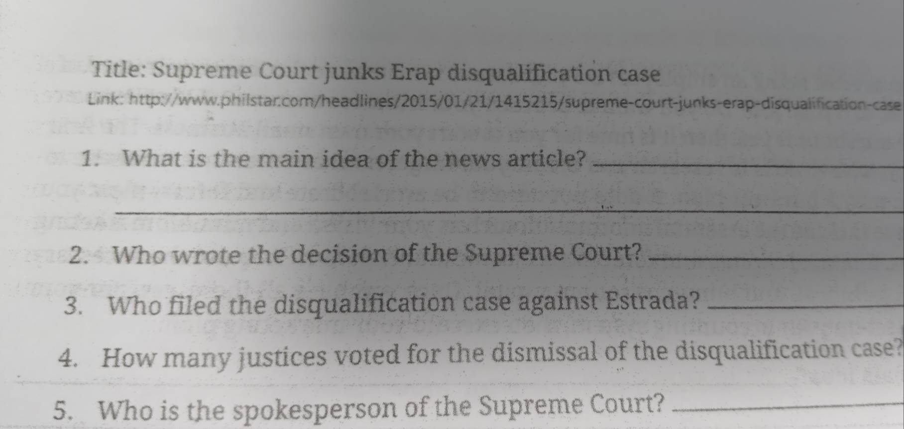 Title: Supreme Court junks Erap disqualification case 
Link: http://www.philstar.com/headlines/2015/01/21/1415215/supreme-court-junks-erap-disqualification-case 
1. What is the main idea of the news article?_ 
_ 
2. Who wrote the decision of the Supreme Court?_ 
3. Who filed the disqualification case against Estrada?_ 
4. How many justices voted for the dismissal of the disqualification case? 
5. Who is the spokesperson of the Supreme Court?_