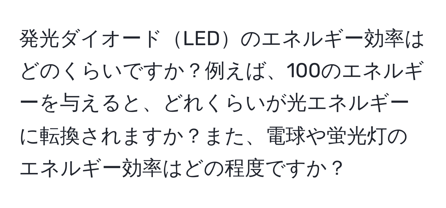 発光ダイオードLEDのエネルギー効率はどのくらいですか？例えば、100のエネルギーを与えると、どれくらいが光エネルギーに転換されますか？また、電球や蛍光灯のエネルギー効率はどの程度ですか？