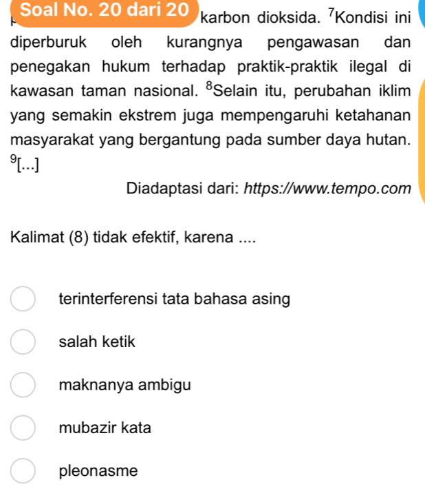 Soal No. 20 dari 20 karbon dioksida. Kondisi ini
diperburuk oleh kurangnya pengawasan dan
penegakan hukum terhadap praktik-praktik ilegal di
kawasan taman nasional. ⁸Selain itu, perubahan iklim
yang semakin ekstrem juga mempengaruhi ketahanan
masyarakat yang bergantung pada sumber daya hutan.
9[...]
Diadaptasi dari: https://www.tempo.com
Kalimat (8) tidak efektif, karena ....
terinterferensi tata bahasa asing
salah ketik
maknanya ambigu
mubazir kata
pleonasme